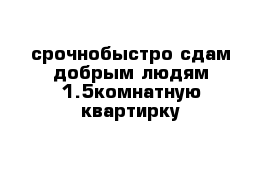 срочнобыстро сдам добрым людям 1.5комнатную квартирку